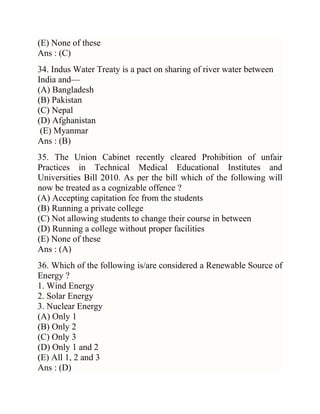 (E) None of these
Ans : (C)
34. Indus Water Treaty is a pact on sharing of river water between
India and—
(A) Bangladesh
(B) Pakistan
(C) Nepal
(D) Afghanistan
(E) Myanmar
Ans : (B)
35. The Union Cabinet recently cleared Prohibition of unfair
Practices in Technical Medical Educational Institutes and
Universities Bill 2010. As per the bill which of the following will
now be treated as a cognizable offence ?
(A) Accepting capitation fee from the students
(B) Running a private college
(C) Not allowing students to change their course in between
(D) Running a college without proper facilities
(E) None of these
Ans : (A)
36. Which of the following is/are considered a Renewable Source of
Energy ?
1. Wind Energy
2. Solar Energy
3. Nuclear Energy
(A) Only 1
(B) Only 2
(C) Only 3
(D) Only 1 and 2
(E) All 1, 2 and 3
Ans : (D)

 