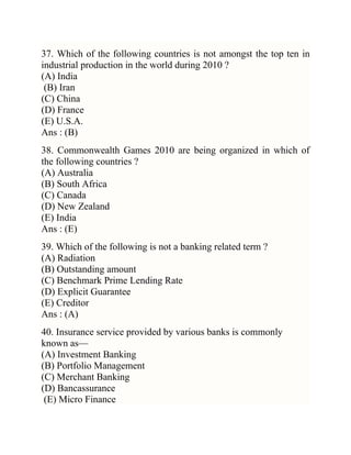 37. Which of the following countries is not amongst the top ten in
industrial production in the world during 2010 ?
(A) India
(B) Iran
(C) China
(D) France
(E) U.S.A.
Ans : (B)
38. Commonwealth Games 2010 are being organized in which of
the following countries ?
(A) Australia
(B) South Africa
(C) Canada
(D) New Zealand
(E) India
Ans : (E)
39. Which of the following is not a banking related term ?
(A) Radiation
(B) Outstanding amount
(C) Benchmark Prime Lending Rate
(D) Explicit Guarantee
(E) Creditor
Ans : (A)
40. Insurance service provided by various banks is commonly
known as—
(A) Investment Banking
(B) Portfolio Management
(C) Merchant Banking
(D) Bancassurance
(E) Micro Finance

 