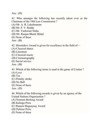 Ans : (D)
41. Who amongst the following has recently taken over as the
Chairman of the 19th Law Commission ?
(A) Mr. A. R. Lakshmanan
(B) Mr. P. V. Reddy
(C) Mr. Yashwant Sinha
(D) Mr. Ranjan Bharti Mittal
(E) None of these
Ans : (B)
42. Moortidevi Award is given for excellence in the field of—
(A) Classical dance
(B) Literature
(C) Classical music
(D) Cinematography
(E) Social service
Ans : (B)
43. Which of the following terms is used in the game of Cricket ?
(A) Love
(B) Tee
(C) Penalty stroke
(D) No Ball
(E) None of these
Ans : (D)
44. Which of the following awards is given by an agency of the
United Nations Organization ?
(A) Normon Borloug Award
(B) Kalinga Prize
(C) Ramon Magsaysay Award
(D) Pulitzer Prize
(E) None of these

 