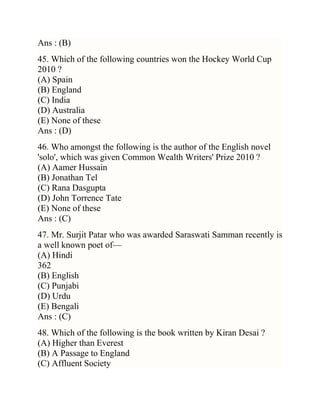 Ans : (B)
45. Which of the following countries won the Hockey World Cup
2010 ?
(A) Spain
(B) England
(C) India
(D) Australia
(E) None of these
Ans : (D)
46. Who amongst the following is the author of the English novel
'solo', which was given Common Wealth Writers' Prize 2010 ?
(A) Aamer Hussain
(B) Jonathan Tel
(C) Rana Dasgupta
(D) John Torrence Tate
(E) None of these
Ans : (C)
47. Mr. Surjit Patar who was awarded Saraswati Samman recently is
a well known poet of—
(A) Hindi
362
(B) English
(C) Punjabi
(D) Urdu
(E) Bengali
Ans : (C)
48. Which of the following is the book written by Kiran Desai ?
(A) Higher than Everest
(B) A Passage to England
(C) Affluent Society

 