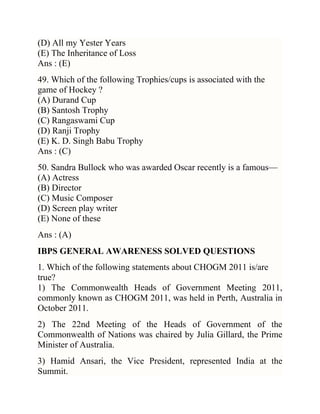 (D) All my Yester Years
(E) The Inheritance of Loss
Ans : (E)
49. Which of the following Trophies/cups is associated with the
game of Hockey ?
(A) Durand Cup
(B) Santosh Trophy
(C) Rangaswami Cup
(D) Ranji Trophy
(E) K. D. Singh Babu Trophy
Ans : (C)
50. Sandra Bullock who was awarded Oscar recently is a famous—
(A) Actress
(B) Director
(C) Music Composer
(D) Screen play writer
(E) None of these
Ans : (A)
IBPS GENERAL AWARENESS SOLVED QUESTIONS
1. Which of the following statements about CHOGM 2011 is/are
true?
1) The Commonwealth Heads of Government Meeting 2011,
commonly known as CHOGM 2011, was held in Perth, Australia in
October 2011.
2) The 22nd Meeting of the Heads of Government of the
Commonwealth of Nations was chaired by Julia Gillard, the Prime
Minister of Australia.
3) Hamid Ansari, the Vice President, represented India at the
Summit.

 