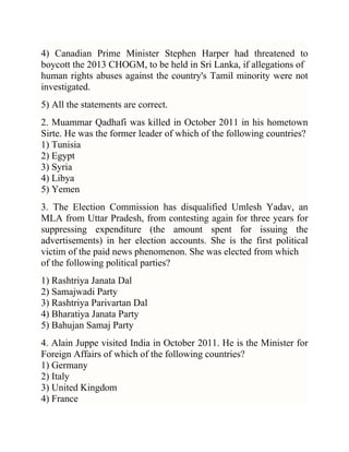 4) Canadian Prime Minister Stephen Harper had threatened to
boycott the 2013 CHOGM, to be held in Sri Lanka, if allegations of
human rights abuses against the country's Tamil minority were not
investigated.
5) All the statements are correct.
2. Muammar Qadhafi was killed in October 2011 in his hometown
Sirte. He was the former leader of which of the following countries?
1) Tunisia
2) Egypt
3) Syria
4) Libya
5) Yemen
3. The Election Commission has disqualified Umlesh Yadav, an
MLA from Uttar Pradesh, from contesting again for three years for
suppressing expenditure (the amount spent for issuing the
advertisements) in her election accounts. She is the first political
victim of the paid news phenomenon. She was elected from which
of the following political parties?
1) Rashtriya Janata Dal
2) Samajwadi Party
3) Rashtriya Parivartan Dal
4) Bharatiya Janata Party
5) Bahujan Samaj Party
4. Alain Juppe visited India in October 2011. He is the Minister for
Foreign Affairs of which of the following countries?
1) Germany
2) Italy
3) United Kingdom
4) France

 