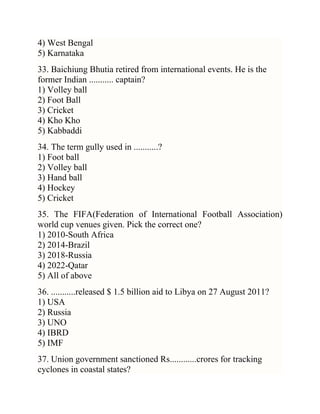 4) West Bengal
5) Karnataka
33. Baichiung Bhutia retired from international events. He is the
former Indian ........... captain?
1) Volley ball
2) Foot Ball
3) Cricket
4) Kho Kho
5) Kabbaddi
34. The term gully used in ...........?
1) Foot ball
2) Volley ball
3) Hand ball
4) Hockey
5) Cricket
35. The FIFA(Federation of International Football Association)
world cup venues given. Pick the correct one?
1) 2010-South Africa
2) 2014-Brazil
3) 2018-Russia
4) 2022-Qatar
5) All of above
36. ...........released $ 1.5 billion aid to Libya on 27 August 2011?
1) USA
2) Russia
3) UNO
4) IBRD
5) IMF
37. Union government sanctioned Rs............crores for tracking
cyclones in coastal states?

 