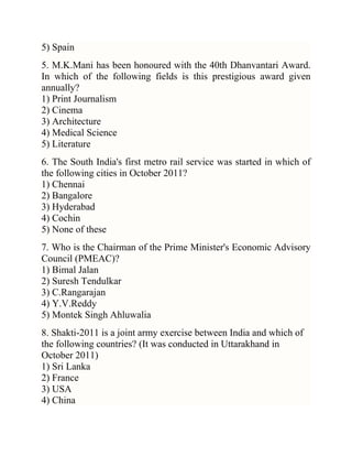 5) Spain
5. M.K.Mani has been honoured with the 40th Dhanvantari Award.
In which of the following fields is this prestigious award given
annually?
1) Print Journalism
2) Cinema
3) Architecture
4) Medical Science
5) Literature
6. The South India's first metro rail service was started in which of
the following cities in October 2011?
1) Chennai
2) Bangalore
3) Hyderabad
4) Cochin
5) None of these
7. Who is the Chairman of the Prime Minister's Economic Advisory
Council (PMEAC)?
1) Bimal Jalan
2) Suresh Tendulkar
3) C.Rangarajan
4) Y.V.Reddy
5) Montek Singh Ahluwalia
8. Shakti-2011 is a joint army exercise between India and which of
the following countries? (It was conducted in Uttarakhand in
October 2011)
1) Sri Lanka
2) France
3) USA
4) China

 