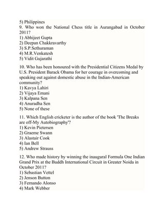 5) Philippines
9. Who won the National Chess title in Aurangabad in October
2011?
1) Abhijeet Gupta
2) Deepan Chakkravarthy
3) S.P.Sethuraman
4) M.R.Venkatesh
5) Vidit Gujarathi
10. Who has been honoured with the Presidential Citizens Medal by
U.S. President Barack Obama for her courage in overcoming and
speaking out against domestic abuse in the Indian-American
community?
1) Kavya Lahiri
2) Vijaya Emani
3) Kalpana Sen
4) Anuradha Sen
5) None of these
11. Which English cricketer is the author of the book 'The Breaks
are off-My Autobiography'?
1) Kevin Pietersen
2) Graeme Swann
3) Alastair Cook
4) Ian Bell
5) Andrew Strauss
12. Who made history by winning the inaugural Formula One Indian
Grand Prix at the Buddh International Circuit in Greater Noida in
October 2011?
1) Sebastian Vettel
2) Jenson Button
3) Fernando Alonso
4) Mark Webber

 