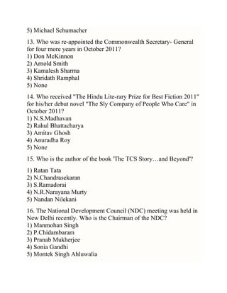 5) Michael Schumacher
13. Who was re-appointed the Commonwealth Secretary- General
for four more years in October 2011?
1) Don McKinnon
2) Arnold Smith
3) Kamalesh Sharma
4) Shridath Ramphal
5) None
14. Who received "The Hindu Lite-rary Prize for Best Fiction 2011"
for his/her debut novel "The Sly Company of People Who Care" in
October 2011?
1) N.S.Madhavan
2) Rahul Bhattacharya
3) Amitav Ghosh
4) Anuradha Roy
5) None
15. Who is the author of the book 'The TCS Story…and Beyond'?
1) Ratan Tata
2) N.Chandrasekaran
3) S.Ramadorai
4) N.R.Narayana Murty
5) Nandan Nilekani
16. The National Development Council (NDC) meeting was held in
New Delhi recently. Who is the Chairman of the NDC?
1) Manmohan Singh
2) P.Chidambaram
3) Pranab Mukherjee
4) Sonia Gandhi
5) Montek Singh Ahluwalia

 