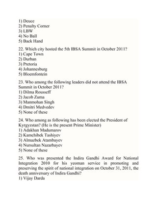 1) Deuce
2) Penalty Corner
3) LBW
4) No Ball
5) Back Hand
22. Which city hosted the 5th IBSA Summit in October 2011?
1) Cape Town
2) Durban
3) Pretoria
4) Johannesburg
5) Bloemfontein
23. Who among the following leaders did not attend the IBSA
Summit in October 2011?
1) Dilma Rousseff
2) Jacob Zuma
3) Manmohan Singh
4) Dmitri Medvedev
5) None of these
24. Who among as following has been elected the President of
Kyrgyzstan? (He is the present Prime Minister)
1) Adakhan Madumarov
2) Kamchibek Tashiyev
3) Almazbek Atambayev
4) Nursultan Nazarbayev
5) None of these
25. Who was presented the Indira Gandhi Award for National
Integration 2010 for his yeoman service in promoting and
preserving the spirit of national integration on October 31, 2011, the
death anniversary of Indira Gandhi?
1) Vijay Darda

 