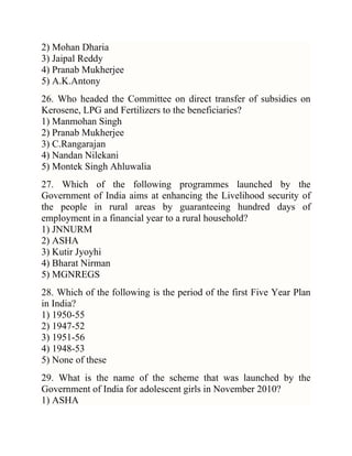 2) Mohan Dharia
3) Jaipal Reddy
4) Pranab Mukherjee
5) A.K.Antony
26. Who headed the Committee on direct transfer of subsidies on
Kerosene, LPG and Fertilizers to the beneficiaries?
1) Manmohan Singh
2) Pranab Mukherjee
3) C.Rangarajan
4) Nandan Nilekani
5) Montek Singh Ahluwalia
27. Which of the following programmes launched by the
Government of India aims at enhancing the Livelihood security of
the people in rural areas by guaranteeing hundred days of
employment in a financial year to a rural household?
1) JNNURM
2) ASHA
3) Kutir Jyoyhi
4) Bharat Nirman
5) MGNREGS
28. Which of the following is the period of the first Five Year Plan
in India?
1) 1950-55
2) 1947-52
3) 1951-56
4) 1948-53
5) None of these
29. What is the name of the scheme that was launched by the
Government of India for adolescent girls in November 2010?
1) ASHA

 