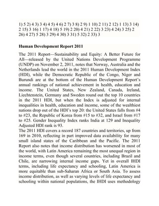 1) 5 2) 4 3) 3 4) 4 5) 4 6) 2 7) 3 8) 2 9) 1 10) 2 11) 2 12) 1 13) 3 14)
2 15) 3 16) 1 17) 4 18) 5 19) 2 20) 4 21) 2 22) 3 23) 4 24) 3 25) 2
26) 4 27) 5 28) 3 29) 4 30) 3 31) 5 32) 2 33) 3
Human Development Report 2011
The 2011 Report—Sustainability and Equity: A Better Future for
All—released by the United Nations Development Programme
(UNDP) on November 2, 2011, notes that Norway, Australia and the
Netherlands lead the world in the 2011 Human Development Index
(HDI), while the Democratic Republic of the Congo, Niger and
Burundi are at the bottom of the Human Development Report‘s
annual rankings of national achievement in health, education and
income. The United States, New Zealand, Canada, Ireland,
Liechtenstein, Germany and Sweden round out the top 10 countries
in the 2011 HDI, but when the Index is adjusted for internal
inequalities in health, education and income, some of the wealthiest
nations drop out of the HDI‘s top 20: the United States falls from #4
to #23, the Republic of Korea from #15 to #32, and Israel from #17
to #25. Gender Inequality Index ranks India at 129 and Inequality
Adjusted HDI rank is 93.
The 2011 HDI covers a record 187 countries and territories, up from
169 in 2010, reflecting in part improved data availability for many
small island states of the Caribbean and the Pacific. The 2011
Report also notes that income distribution has worsened in most of
the world, with Latin America remaining the most unequal region in
income terms, even though several countries, including Brazil and
Chile, are narrowing internal income gaps. Yet in overall IHDI
terms, including life expectancy and schooling, Latin America is
more equitable than sub-Saharan Africa or South Asia. To assess
income distribution, as well as varying levels of life expectancy and
schooling within national populations, the IHDI uses methodology

 