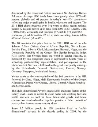 developed by the renowned British economist Sir Anthony Barnes
Atkinson. Average HDI levels have risen greatly since 1970—41
percent globally and 61 percent in today‘s low-HDI countries—
reflecting major overall gains in health, education and income. The
2011 HDI charts progress over five years to show recent national
trends: 72 nations moved up in rank from 2006 to 2011, led by Cuba
(+10 to #51), Venezuela and Tanzania (+7 each to #73 and #152,
respectively), while another 72 fell in rank, including Kuwait (-8 to
#63) and Finland (-7 to #22).
The 10 countries that place last in the 2011 HDI are all in subSaharan Africa: Guinea, Central African Republic, Sierra Leone,
Burkina Faso, Liberia, Chad, Mozambique, Burundi, Niger, and the
Democratic Republic of the Congo. The Gender Inequality Index
(GII) shows that Sweden leads the world in gender equality, as
measured by this composite index of reproductive health, years of
schooling, parliamentary representation, and participation in the
labour market. Sweden is followed in the gender inequality rankings
by the Netherlands, Denmark, Switzerland, Finland, Norway,
Germany, Singapore, Iceland and France.
Yemen ranks as the least equitable of the 146 countries in the GII,
followed by Chad, Niger, Mali, Democratic Republic of the Congo,
Afghanistan, Papua New Guinea, Liberia, Central African Republic
and Sierra Leone.
The Multi-dimensional Poverty Index (MPI) examines factors at the
family level—such as access to clean water and cooking fuel and
health services, as well as basic household goods and home
construction standards—that together provide a fuller portrait of
poverty than income measurements alone.
Some 1.7 billion people in 109 countries lived in ‗multidimensional‘ poverty in the decade ending in 2010, by the

 