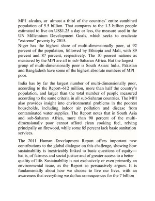 MPI alculus, or almost a third of the countries‘ entire combined
population of 5.5 billion. That compares to the 1.3 billion people
estimated to live on US$1.25 a day or less, the measure used in the
UN Millennium Development Goals, which seeks to eradicate
―extreme‖ poverty by 2015.
Niger has the highest share of multi-dimensionally poor, at 92
percent of the population, followed by Ethiopia and Mali, with 89
percent and 87 percent, respectively. The 10 poorest nations as
measured by the MPI are all in sub-Saharan Africa. But the largest
group of multi-dimensionally poor is South Asian: India, Pakistan
and Bangladesh have some of the highest absolute numbers of MPI
poor.
India has by far the largest number of multi-dimensionally poor,
according to the Report–612 million, more than half the country‘s
population, and larger than the total number of people measured
according to the same criteria in all sub-Saharan countries. The MPI
also provides insight into environmental problems in the poorest
households, including indoor air pollution and disease from
contaminated water supplies. The Report notes that in South Asia
and sub-Saharan Africa, more than 90 percent of the multidimensionally poor cannot afford clean cooking fuel, relying
principally on firewood, while some 85 percent lack basic sanitation
services.
The 2011 Human Development Report offers important new
contributions to the global dialogue on this challenge, showing how
sustainability is inextricably linked to basic questions of equity—
hat is, of fairness and social justice and of greater access to a better
quality of life. Sustainability is not exclusively or even primarily an
environmental issue, as the Report so persuasively argues. It is
fundamentally about how we choose to live our lives, with an
awareness that everything we do has consequences for the 7 billion

 