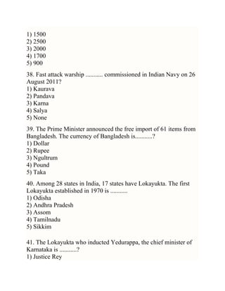 1) 1500
2) 2500
3) 2000
4) 1700
5) 900
38. Fast attack warship ........... commissioned in Indian Navy on 26
August 2011?
1) Kaurava
2) Pandava
3) Karna
4) Salya
5) None
39. The Prime Minister announced the free import of 61 items from
Bangladesh. The currency of Bangladesh is...........?
1) Dollar
2) Rupee
3) Ngultrum
4) Pound
5) Taka
40. Among 28 states in India, 17 states have Lokayukta. The first
Lokayukta established in 1970 is ...........
1) Odisha
2) Andhra Pradesh
3) Assom
4) Tamilnadu
5) Sikkim
41. The Lokayukta who inducted Yedurappa, the chief minister of
Karnataka is ...........?
1) Justice Rey

 
