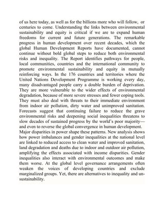 of us here today, as well as for the billions more who will follow, or
centuries to come. Understanding the links between environmental
sustainability and equity is critical if we are to expand human
freedoms for current and future generations. The remarkable
progress in human development over recent decades, which the
global Human Development Reports have documented, cannot
continue without bold global steps to reduce both environmental
risks and inequality. The Report identifies pathways for people,
local communities, countries and the international community to
promote environmental sustainability and equity in mutually
reinforcing ways. In the 176 countries and territories where the
United Nations Development Programme is working every day,
many disadvantaged people carry a double burden of deprivation.
They are more vulnerable to the wider effects of environmental
degradation, because of more severe stresses and fewer coping tools.
They must also deal with threats to their immediate environment
from indoor air pollution, dirty water and unimproved sanitation.
Forecasts suggest that continuing failure to reduce the grave
environmental risks and deepening social inequalities threatens to
slow decades of sustained progress by the world‘s poor majority—
and even to reverse the global convergence in human development.
Major disparities in power shape these patterns. New analysis shows
how power imbalances and gender inequalities at the national level
are linked to reduced access to clean water and improved sanitation,
land degradation and deaths due to indoor and outdoor air pollution,
amplifying the effects associated with income disparities. Gender
inequalities also interact with environmental outcomes and make
them worse. At the global level governance arrangements often
weaken the voices of developing countries and exclude
marginalized groups. Yet, there are alternatives to inequality and unsustainability.

 