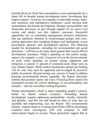 Growth driven by fossil fuel consumption is not a prerequisite for a
better life in broader human development terms. Investments that
improve equity—in access, for example, to renewable energy, water
and sanitation, and reproductive healthcare—could advance both
sustainability and human development. Stronger accountability and
democratic processes, in part through support for an active civil
society and media, can also improve outcomes. Successful
approaches rely on community management, inclusive institutions
that pay particular attention to disadvantaged groups, and crosscutting approaches that coordinate budgets and mechanisms across
government agencies and development partners. The financing
needed for development—including for environmental and social
protection— will have to be many times greater than current official
development assistance. Today‘s spending on low-carbon energy
sources, for example, is only 1.6 percent of even the lowest estimate
of need, while spending on climate change adaptation and
mitigation is around 11 percent of estimated need. Hope rests on
new climate finance. While market mechanisms and private funding
will be vital, they must be supported and leveraged by proactive
public investment. Beyond raising new sources of funds to address
pressing environmental threats equitably, the Report advocates
reforms that promote equity and voice. Financing flows need to be
channelled towards the critical challenges of un-sustainability and
inequity— and not exacerbate existing disparities.
Human development, which is about expanding people‘s choices,
builds on shared natural resources. Promoting human
development requires addressing sustainability—locally, nationally
and globally—and this can and should be done in ways that are
equitable and empowering, says the Report. The environmental
disaster scenario leads to a turning point before 2050 in developing
countries—their convergence with rich countries in HDI
achievements begins to reverse. These projections suggest that in

 