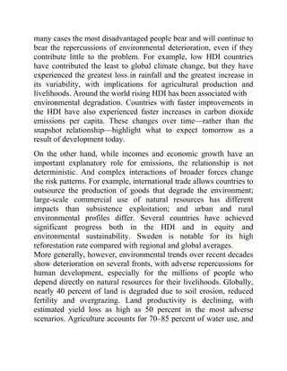 many cases the most disadvantaged people bear and will continue to
bear the repercussions of environmental deterioration, even if they
contribute little to the problem. For example, low HDI countries
have contributed the least to global climate change, but they have
experienced the greatest loss in rainfall and the greatest increase in
its variability, with implications for agricultural production and
livelihoods. Around the world rising HDI has been associated with
environmental degradation. Countries with faster improvements in
the HDI have also experienced faster increases in carbon dioxide
emissions per capita. These changes over time—rather than the
snapshot relationship—highlight what to expect tomorrow as a
result of development today.
On the other hand, while incomes and economic growth have an
important explanatory role for emissions, the relationship is not
deterministic. And complex interactions of broader forces change
the risk patterns. For example, international trade allows countries to
outsource the production of goods that degrade the environment;
large-scale commercial use of natural resources has different
impacts than subsistence exploitation; and urban and rural
environmental profiles differ. Several countries have achieved
significant progress both in the HDI and in equity and
environmental sustainability. Sweden is notable for its high
reforestation rate compared with regional and global averages.
More generally, however, environmental trends over recent decades
show deterioration on several fronts, with adverse repercussions for
human development, especially for the millions of people who
depend directly on natural resources for their livelihoods. Globally,
nearly 40 percent of land is degraded due to soil erosion, reduced
fertility and overgrazing. Land productivity is declining, with
estimated yield loss as high as 50 percent in the most adverse
scenarios. Agriculture accounts for 70–85 percent of water use, and

 