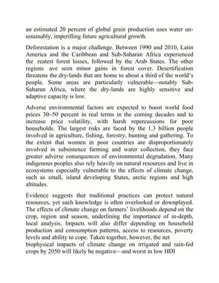 an estimated 20 percent of global grain production uses water unustainably, imperilling future agricultural growth.
Deforestation is a major challenge. Between 1990 and 2010, Latin
America and the Caribbean and Sub-Saharan Africa experienced
the reatest forest losses, followed by the Arab States. The other
regions ave seen minor gains in forest cover. Desertification
threatens the dry-lands that are home to about a third of the world‘s
people. Some areas are particularly vulnerable—notably SubSaharan Africa, where the dry-lands are highly sensitive and
adaptive capacity is low.
Adverse environmental factors are expected to boost world food
prices 30–50 percent in real terms in the coming decades and to
increase price volatility, with harsh repercussions for poor
households. The largest risks are faced by the 1.3 billion people
involved in agriculture, fishing, forestry, hunting and gathering. To
the extent that women in poor countries are disproportionately
involved in subsistence farming and water collection, they face
greater adverse consequences of environmental degradation. Many
indigenous peoples also rely heavily on natural resources and live in
ecosystems especially vulnerable to the effects of climate change,
such as small, island developing States, arctic regions and high
altitudes.
Evidence suggests that traditional practices can protect natural
resources, yet such knowledge is often overlooked or downplayed.
The effects of climate change on farmers‘ livelihoods depend on the
crop, region and season, underlining the importance of in-depth,
local analysis. Impacts will also differ depending on household
production and consumption patterns, access to resources, poverty
levels and ability to cope. Taken together, however, the net
biophysical impacts of climate change on irrigated and rain-fed
crops by 2050 will likely be negative—and worst in low HDI

 