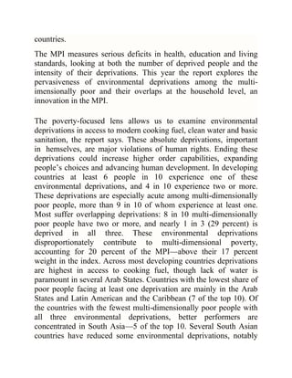 countries.
The MPI measures serious deficits in health, education and living
standards, looking at both the number of deprived people and the
intensity of their deprivations. This year the report explores the
pervasiveness of environmental deprivations among the multiimensionally poor and their overlaps at the household level, an
innovation in the MPI.
The poverty-focused lens allows us to examine environmental
deprivations in access to modern cooking fuel, clean water and basic
sanitation, the report says. These absolute deprivations, important
in hemselves, are major violations of human rights. Ending these
deprivations could increase higher order capabilities, expanding
people‘s choices and advancing human development. In developing
countries at least 6 people in 10 experience one of these
environmental deprivations, and 4 in 10 experience two or more.
These deprivations are especially acute among multi-dimensionally
poor people, more than 9 in 10 of whom experience at least one.
Most suffer overlapping deprivations: 8 in 10 multi-dimensionally
poor people have two or more, and nearly 1 in 3 (29 percent) is
deprived in all three. These environmental deprivations
disproportionately contribute to multi-dimensional poverty,
accounting for 20 percent of the MPI—above their 17 percent
weight in the index. Across most developing countries deprivations
are highest in access to cooking fuel, though lack of water is
paramount in several Arab States. Countries with the lowest share of
poor people facing at least one deprivation are mainly in the Arab
States and Latin American and the Caribbean (7 of the top 10). Of
the countries with the fewest multi-dimensionally poor people with
all three environmental deprivations, better performers are
concentrated in South Asia—5 of the top 10. Several South Asian
countries have reduced some environmental deprivations, notably

 