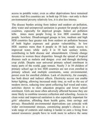 access to potable water, even as other deprivations have remained
severe. And five countries are in both top 10 lists—not only is their
environmental poverty relatively low, it is also less intense.
The disease burden arising from indoor and outdoor air pollution,
dirty water and unimproved sanitation is greatest for people in poor
countries, especially for deprived groups. Indoor air pollution
kills times more people living in low HDI countries than
people lsewhere. Disadvantaged groups in low, medium and high
HDI countries face greater risk from outdoor air pollution because
of both higher exposure and greater vulnerability. In low
HDI ountries more than 6 people in 10 lack ready access to
improved water, while early 4 in 10 lack sanitary toilets,
contributing to both disease and alnourishment. Climate change
threatens to worsen these disparities hrough the spread of tropical
diseases such as malaria and dengue ever and through declining
crop yields. Despite near universal primary school enrolment in
many parts of the world, gaps remain. Nearly 3 in 10 children of
primary school age in low HDI countries are not even enrolled in
primary school, and multiple constraints, some environmental,
persist even for enrolled children. Lack of electricity, for example,
has both direct and indirect effects. Electricity access can enable
better lighting, allowing increased study time, as well as the use of
modern stoves, reducing time spent collecting fuel wood and water,
activities shown to slow education progress and lower school
enrolment. Girls are more often adversely affected because they are
more likely to combine resource collection and schooling. Access to
clean water and improved sanitation is also especially important for
girls‘ education, affording them health gains, time savings and
privacy. Household environmental deprivations can coincide with
wider environmental stresses, constricting people‘s choices in a
wide range of contexts and making it harder to earn a living from
natural resources: people have to work more to achieve the same

 