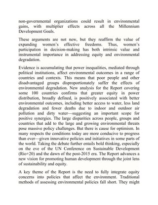 non-governmental organizations could result in environmental
gains, with multiplier effects across all the Millennium
Development Goals.
These arguments are not new, but they reaffirm the value of
expanding women‘s effective freedoms. Thus, women‘s
participation in decision-making has both intrinsic value and
instrumental importance in addressing equity and environmental
degradation.
Evidence is accumulating that power inequalities, mediated through
political institutions, affect environmental outcomes in a range of
countries and contexts. This means that poor people and other
disadvantaged groups disproportionately suffer the effects of
environmental degradation. New analysis for the Report covering
some 100 countries confirms that greater equity in power
distribution, broadly defined, is positively associated with better
environmental outcomes, including better access to water, less land
degradation and fewer deaths due to indoor and outdoor air
pollution and dirty water—suggesting an important scope for
positive synergies. The large disparities across people, groups and
countries that add to the large and growing environmental threats
pose massive policy challenges. But there is cause for optimism. In
many respects the conditions today are more conducive to progress
than ever—given innovative policies and initiatives in some parts of
the world. Taking the debate further entails bold thinking, especially
on the eve of the UN Conference on Sustainable Development
(Rio+20) and the dawn of the post-2015 era. The Report advances a
new vision for promoting human development through the joint lens
of sustainability and equity.
A key theme of the Report is the need to fully integrate equity
concerns into policies that affect the environment. Traditional
methods of assessing environmental policies fall short. They might

 