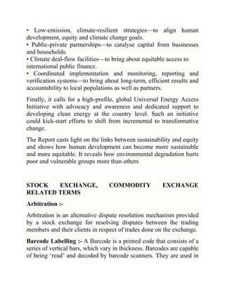 • Low-emission, climate-resilient strategies—to align human
development, equity and climate change goals.
• Public-private partnerships—to catalyse capital from businesses
and households.
• Climate deal-flow facilities—to bring about equitable access to
international public finance.
• Coordinated implementation and monitoring, reporting and
verification systems—to bring about long-term, efficient results and
accountability to local populations as well as partners.
Finally, it calls for a high-profile, global Universal Energy Access
Initiative with advocacy and awareness and dedicated support to
developing clean energy at the country level. Such an initiative
could kick-start efforts to shift from incremental to transformative
change.
The Report casts light on the links between sustainability and equity
and shows how human development can become more sustainable
and more equitable. It reveals how environmental degradation hurts
poor and vulnerable groups more than others

STOCK
EXCHANGE,
RELATED TERMS

COMMODITY

EXCHANGE

Arbitration :Arbitration is an alternative dispute resolution mechanism provided
by a stock exchange for resolving disputes between the trading
members and their clients in respect of trades done on the exchange.
Barcode Labelling :- A Barcode is a printed code that consists of a
series of vertical bars, which vary in thickness. Barcodes are capable
of being ‗read‘ and decoded by barcode scanners. They are used in

 