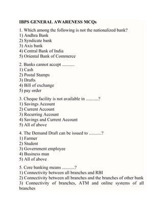 IBPS GENERAL AWARENESS MCQs
1. Which among the following is not the nationalized bank?
1) Andhra Bank
2) Syndicate bank
3) Axis bank
4) Central Bank of India
5) Oriental Bank of Commerce
2. Banks cannot accept ...........
1) Cash
2) Postal Stamps
3) Drafts
4) Bill of exchange
5) pay order
3. Cheque facility is not available in ...........?
1) Savings Account
2) Current Account
3) Recurring Account
4) Savings and Current Account
5) All of above
4. The Demand Draft can be issued to ...........?
1) Farmer
2) Student
3) Government employee
4) Business man
5) All of above
5. Core banking means ...........?
1) Connectivity between all branches and RBI
2) Connectivity between all branches and the branches of other bank
3) Connectivity of branches, ATM and online systems of all
branches

 