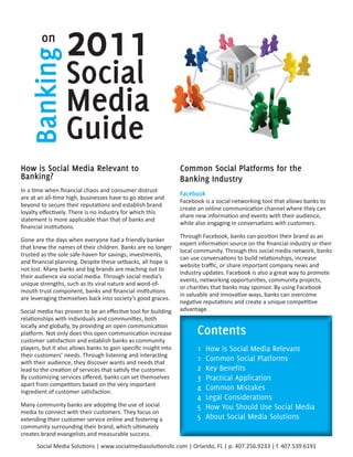 on
   Banking        2011
                  Social
                  Media
                  Guide
How is Social Media Relevant to                                   Common Social Platforms for the
Banking?                                                          Banking Industry
In a time when financial chaos and consumer distrust
                                                                  Facebook
are at an all-time high, businesses have to go above and
                                                                  Facebook is a social networking tool that allows banks to
beyond to secure their reputations and establish brand
                                                                  create an online communication channel where they can
loyalty effectively. There is no industry for which this
                                                                  share new information and events with their audience,
statement is more applicable than that of banks and
                                                                  while also engaging in conversations with customers.
financial institutions.
                                                                  Through Facebook, banks can position their brand as an
Gone are the days when everyone had a friendly banker
                                                                  expert information source on the financial industry or their
that knew the names of their children. Banks are no longer
                                                                  local community. Through this social media network, banks
trusted as the sole safe-haven for savings, investments,
                                                                  can use conversations to build relationships, increase
and financial planning. Despite these setbacks, all hope is
                                                                  website traffic, or share important company news and
not lost. Many banks and big brands are reaching out to
                                                                  industry updates. Facebook is also a great way to promote
their audience via social media. Through social media’s
                                                                  events, networking opportunities, community projects,
unique strengths, such as its viral nature and word-of-
                                                                  or charities that banks may sponsor. By using Facebook
mouth trust component, banks and financial institutions
                                                                  in valuable and innovative ways, banks can overcome
are leveraging themselves back into society’s good graces.
                                                                  negative reputations and create a unique competitive
Social media has proven to be an effective tool for building      advantage.
relationships with individuals and communities, both
locally and globally, by providing an open communication
platform. Not only does this open communication increase                Contents
customer satisfaction and establish banks as community
players, but it also allows banks to gain specific insight into         1    How is Social Media Relevant
their customers’ needs. Through listening and interacting
with their audience, they discover wants and needs that
                                                                        1    Common Social Platforms
lead to the creation of services that satisfy the customer.             2    Key Benefits
By customizing services offered, banks can set themselves               3    Practical Application
apart from competitors based on the very important
ingredient of customer satisfaction.
                                                                        4    Common Mistakes
                                                                        4    Legal Considerations
Many community banks are adopting the use of social                     5    How You Should Use Social Media
media to connect with their customers. They focus on
extending their customer service online and fostering a                 5    About Social Media Solutions
community surrounding their brand, which ultimately
creates brand evangelists and measurable success.
      Social Media Solutions | www.socialmediasolutionsllc.com | Orlando, FL | p. 407.256.9233 | f. 407.539.6191
 