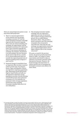 There are several important points to note                     3. The emerging economies’ market
from these GDP projections:                                       exchange rates are expected to
                                                                  appreciate over time in real terms
1. There is a natural segmentation
                                                                  due to relative stronger productivity
   of the countries into two groups:
                                                                  growth (the so-called Balassa-
   emerging economies (E7 and the
                                                                  Samuelson effect). This provides a
   newly emerging economies) with high
                                                                  boost to growth in all of the emerging
   expected rates of growth (typically
                                                                  economies when measured in
   4% or more per annum including real
                                                                  real US$ terms. Note that this real
   exchange rate appreciation) and the
                                                                  exchange rate appreciation could arise
   developed economies (G7) with much
                                                                  due to nominal appreciation and/or
   lower rates of growth (typically less
                                                                  higher inflation rates in the countries
   than 2.5% per annum including real
                                                                  concerned.6
   exchange rate changes). South Korea
   is an intermediate case here between                        Of course, as noted in the previous
   the E7 and G7. We will see a similar                        section, the precise growth projections
   E7-G7 growth differential when we                           shown in Table 1 are subject to many
   consider the expected growth rates of                       uncertainties and should be taken as
   domestic banking assets in Figures 4                        indicators of economic potential rather
   and 5 on P13.                                               than precise forecasts. However, the
                                                               broad messages discussed above on
2. Projected changes in population have
                                                               relative growth rates of emerging and
   an important effect on some countries’
                                                               developed economies seem likely to be
   relative growth rates. For instance,
                                                               more robust.
   Russia, Japan and Republic of Korea
   are expected to experience population
   falls, depressing overall GDP growth.
   Nigeria, Saudi Arabia and India are
   all expected to experience strong
   population increases, thereby boosting
   overall GDP growth. Some advanced
   economies (e.g. US, Australia) are
   projected to have stronger population
   growth than some emerging
   economies (notably China due to its
   one child policy).




6 To illustrate this effect consider the problem of valuing a house located in the Euro zone in US$. Suppose its initial
  value is €100,000, and the market exchange rate is 1€/$. Then the value of the house in dollars is $100,000. Over
  time the value of the house will change as measured in local currency, reflecting local market conditions, the
  economy etc. Measured in US$ however, there could also be a corresponding change in value due to changes in the
  real exchange rate. If the euro appreciates against the dollar in real terms, it will be worth relatively more in dollar
  terms. So in our example, suppose that after one year there is an increase in the value of the house of 5% in the local
  market, and an appreciation of the euro against the dollar resulting in an exchange rate of 0.95 €/$. The value of the
  house at the end of the year is therefore €105,000 or $110,526. Here we can see that there is a higher rate of growth
  in the dollar value of the house, arising from the appreciating exchange rate, in addition to the increase in value due
  to local market conditions. The situation for international comparisons of GDP is analogous to this.                       Banking in 2050, May 2011 11
 