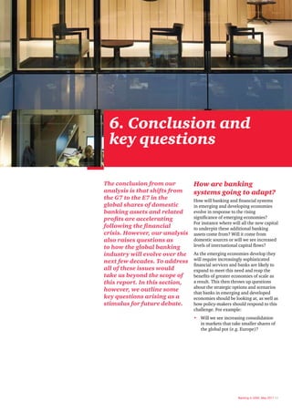 6. Conclusion and
  key questions

The conclusion from our       How are banking
analysis is that shifts from  systems going to adapt?
the G7 to the E7 in the       How will banking and financial systems
global shares of domestic     in emerging and developing economies
banking assets and related    evolve in response to the rising
profits are accelerating      significance of emerging economies?
                              For instance where will all the new capital
following the financial       to underpin these additional banking
crisis. However, our analysis assets come from? Will it come from
also raises questions as      domestic sources or will we see increased
to how the global banking     levels of international capital flows?
industry will evolve over the As the emerging economies develop they
next few decades. To address will require increasingly sophisticated
                              financial services and banks are likely to
all of these issues would     expand to meet this need and reap the
take us beyond the scope of   benefits of greater economies of scale as
this report. In this section, a result. This then throws up questions
                              about the strategic options and scenarios
however, we outline some
                              that banks in emerging and developed
key questions arising as a    economies should be looking at, as well as
stimulus for future debate.   how policy-makers should respond to this
                                     challenge. For example:
                                     • Will we see increasing consolidation
                                       in markets that take smaller shares of
                                       the global pot (e.g. Europe)?




                                                          Banking in 2050, May 2011 23
 