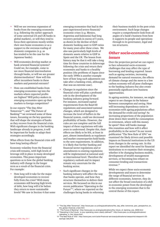 • Will we see overseas expansion of                  emerging economies that had in the                        their business models in the post-crisis
     banks from the emerging economies                  past experienced severe financial/                        environment. Such large changes
     (e.g. following the earlier approach               economic crises (e.g. Mexico,                             require a comprehensive look from all
     of some universal US and UK banks in               Argentina and Indonesia) had long                         angles of a bank’s business from how
     global markets), or will they tend to              recovery periods in excess of 5 years,                    it supports its people and operations
     focus their operations mostly within               as shown in the decline of their                          through to its governance, legal and
     their own home economies or as a                   domestic banking asset to GDP ratios                      tax structures.
     support to the overseas trading of                 for many years after these crises. We
     domestic companies (e.g. as                        also saw particularly high levels of
     has tended to be the case for the                  domestic assets relative to GDP in                   Other socio-economic
     Japanese banks).                                   Spain and the UK. The lesson from                    issues
                                                        history may be that it will take a long
   • Will economies develop market or                                                                        Over the projection period we can expect
                                                        time for these countries to deleverage
     bank oriented financial systems?                                                                        to face substantial socio-economic
                                                        following the crisis and return their
     Could we, for example, come to                                                                          challenges that may affect the type of
                                                        economies and banks to a healthy
     see more financial intermediation                                                                       borrowing and lending required. Issues
                                                        position (the problems of Japan since
     through banks, or will we see greater                                                                   such as ageing societies, increasing
                                                        the early 1990s is another example
     disintermediation? How will this                                                                        demand for natural resources, the effects
                                                        here of how long such adjustment can
     affect incumbent banks in these                                                                         of climate change and the move to a low
                                                        take after a banking crisis, although
     markets and potential entrants?                                                                         carbon economy will all pose challenges
                                                        that was an extreme case).
                                                                                                             to the banking industry but also create
   • How can established banks from
                                                    • Changes in regulation since the                        potentially significant new business
     emerging economies tap into the
                                                      financial crisis will play a profound                  opportunities.
     markets where expected profits
                                                      role in the development of the
     are highest? Will policy-makers in                                                                      In ageing societies, for instance, we might
                                                      banking industry going forward.
     emerging economies open up their                                                                        expect to see changes in the balance
                                                      For instance, increased capital
     markets to foreign competition?                                                                         between consumption and saving. How
                                                      requirements from the Basel III
                                                                                                             will increasing dependency ratios in
   In our reports “The Day After                      regulations and associated national
                                                                                                             economies with ageing populations affect
   Tomorrow”11, and “The Future of                    changes, which are designed to
                                                                                                             the demand for credit and saving? As
   Banking”12 we reviewed some of these               increase the level of buffers in the
                                                                                                             increasing proportions of the population
   issues, focussing on the key questions             financial system, could see decreased
                                                                                                             draw down their wealth for consumption
   that will shape the strategies of banks            profitability of banks. However, the
                                                                                                             in retirement, where will this money
   as they recover from the financial crisis.         rules are not complete and the full
                                                                                                             be spent? How will banks manage
   With significant changes in the banking            impact of these regulations will take
                                                                                                             this transition and how will it affect
   landscape already in progress, it will             years to understand. Despite this, their
                                                                                                             profitability in the sector? In our recent
   be important for banks to adapt their              effects are likely to be felt, at least in
                                                                                                             publication “The New Rule of 10%” we
   strategies accordingly.                            part, almost immediately as regulators
                                                                                                             examined the likely drivers and possible
                                                      and market counterparties hold banks
   What effects from the financial crisis will                                                               impacts on financial institutions in the US
                                                      to the new requirements. In addition,
   have long lasting effects?                                                                                from changes in the saving rate. In this
                                                      it is likely that further banking and
                                                                                                             report we identified the need for financial
   Economic volatility from the financial             financial sector regulations and or
                                                                                                             institutions to re-examine their strategies;
   crisis still remains, with high levels of          amendments to existing regulations
                                                                                                             whether it be changing business models,
   leverage still in place in many developed          will be implemented at national and/
                                                                                                             development of wealth management
   economies. This poses important                    or international level. Therefore the
                                                                                                             services, or becoming less reliant on
   questions as to how the global banking             regulatory outlook and its impact
                                                                                                             consumer lending and transactions
   industry will change in the longer                 remain very uncertain for the
                                                                                                             revenue.14
   term as a result of the financial crisis.          banking sector.
   For example:                                                                                              While we expect these socio-economic
                                                    • Such significant changes in the
                                                                                                             developments and issues to determine
   • How long will it take for the major              banking industry will affect the way
                                                                                                             the range of financial services in
     developed economies to recover                   that banks operate, and how they
                                                                                                             different economies, however, they do
     fully from the crisis? With many                 structure themselves to deliver their
                                                                                                             not affect the broad conclusion of a shift
     economies still bearing high levels              services. We focussed on this in our
                                                                                                             in economic power from the developed
     of debt, how long will it be before              recent publication “Operating in the
                                                                                                             to the emerging economies that is the
     they return to more sustainable                  Future”13, where we reported on the
                                                                                                             central theme of this report.
     levels? We saw in Section 4 that some            challenges facing banks in reforming




                                                 11 “The Day After Tomorrow”, http://www.pwc.co.uk/eng/publications/the_day_after_tomorrow_pwc_perspective_on_
                                                    the_global_financial_crisis.html
                                                 12 “The Future of Banking”, http://www.pwc.co.uk/eng/publications/the_future_of_banking_july_2009.html
                                                 13 “Operating in the Future: Is your operating vision clearly defined?”, http://www.pwc.co.uk/eng/publications/
                                                    operating_in_the_future.html
                                                 14 “The New Rule of 10%”, http://www.pwc.com/us/en/financial-services/publications/viewpoints/viewpoint-US-
24 Banking in 2050, May 2011                        savings-rate.jhtml
 