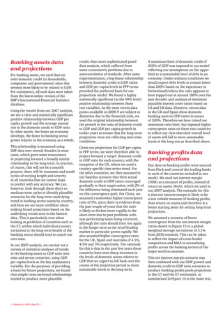 Banking assets data                            results than more sophisticated panel          A maximum limit of domestic credit of
                                               data analysis, which suffered from             250% of GDP was imposed in our model
and projections                                some econometric problems due to               reflecting our assumptions on the upper
For banking assets, we used data on            autocorrelation of residuals. After some       limit to a sustainable level of debt in an
total domestic credit (to households,          experimentation, a log-linear relationship     economy. Under ordinary conditions we
companies and government) since this           between domestic credit to GDP ratios          would expect debt levels to remain lower
seemed most likely to be related to GDP.       and GDP per capita levels in PPP terms         than 200% based on the experience in
For consistency, all such data were taken      provided the preferred basis for our           Switzerland (where the ratio appears to
from the latest online version of the          projections model. We found a highly           have topped out at around 180% over the
IMF’s International Financial Statistics       statistically significant (at the 99% level)   past decade) and analysis of minimum
database.                                      positive relationship between these            plausible interest cover ratios based on
                                               two variables. As the most recent data         US and UK data. However, recent data
Using the results from our 2007 analysis,      points available in 2008-9 are subject to      in the UK and Spain show domestic
we see a clear and statistically significant   distortion due to the financial crisis, we     banking asset to GDP ratios in excess
positive relationship between GDP per          used the original relationship between         of 200%. Therefore we have raised our
capita growth and the average annual           the growth in the ratio of domestic credit     maximum ratio limit, but imposed higher
rise in the domestic credit to GDP ratio.      to GDP and GDP per capita growth in            convergence rates on these two countries
In other words, the faster an economy          earlier years to ensure that the long-term     to reflect our view that their overall level
develops, the faster its banking sector        projections were not reflecting mid-crisis     of assets will fall to more sustainable
grows relative to the economy as a whole.      conditions.                                    levels in the long run as described above.
This relationship is measured using            Given our projections for GDP per capita
IMF data over several decades in most
cases, which gives some reassurance
                                               in PPP terms, we were therefore able to        Banking profits data
                                               project forward a ‘target’ domestic credit
in projecting forward a broadly similar        to GDP ratio for each country, with the        and projections
relationship in the long-term. In practice,    exception of the US, where we used a           Our data on banking profits were sourced
of course, this will not be a smooth           country-specific time series trend. For        from Fitch and covered the leading banks
process: there will be economic and credit     the other countries, we then assumed in        in each of the countries included in our
cycles of varying length and severity          our baseline scenario that their actual        model. We used net interest margin
in all countries that we cannot hope           domestic credit to GDP ratios converged        (NIM) as a measure of profits, instead of
to predict with any accuracy. We can,          gradually to their target ratios, with 2% of   return on assets (RoA), which we used in
however, look through these short-to-          the difference being eliminated each year      our 2007 analysis. The rationale for this
medium-term cycles to identify plausible       on this convergence path. For China, we        is that net interest margin is likely to be
scenarios for the long-term underlying         assumed a somewhat higher convergence          a less volatile measure of banking profits
trend in banking sector assets by country,     ratio of 3%, since there is evidence from      than return on assets and therefore is a
and here we are more confident about           the past couple of years that the ratio        better starting point for setting long-term
making broad projections based on the          is likely to decline more rapidly in the       projections.
underlying trends seen in the historic         short-term due to past problems with
data. This is particularly true when           non-performing loans being corrected,          We assumed a scenario of linear
looking at portfolios of countries such as     although the ratio should then rise again      convergence from the net interest margin
the E7, within which individual country        in the longer term as the retail lending       ratios shown in Figure 13 to a global
variations in the long-term health of the      market in particular grows rapidly. We         weighted average net interest of 3.1%
banking sector should tend to cancel out       also assumed higher convergence rates          from 2030 onwards. This can be taken
over time.                                     for the UK, Spain and Australia of 4.5%,       to reflect the impact of cross-border
                                               4.5% and 3% respectively. The rationale        competition and M&A in normalising
In our 2007 analysis, we carried out a
                                               for this is that in the past few years these   profits across the banking sectors of the
variety of statistical analyses of trends
                                               countries have seen sharp increases in         major world economies.
in the banking assets to GDP ratio over
time and across countries, using GDP           the levels of domestic assets relative to      This net interest margin scenario was
per capita levels as the key explanatory       GDP that we expect to fall back over the       then combined with our GDP growth and
variable. For the purposes of providing        course of the projection period to more        domestic credit to GDP ratio scenarios to
a basis for future projections, we found       sustainable levels in the long-term.           produce banking profits pools projections
that simple cross-sectional relationships                                                     in the G7 and the E7 economies, as
tended to produce more plausible                                                              summarised in Figure 14 in the main text.




26 Banking in 2050, May 2011
 