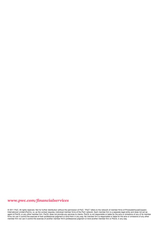 www.pwc.com/financialservices

© 2011 PwC. All rights reserved. Not for further distribution without the permission of PwC. “PwC” refers to the network of member firms of PricewaterhouseCoopers
International Limited (PwCIL), or, as the context requires, individual member firms of the PwC network. Each member firm is a separate legal entity and does not act as
agent of PwCIL or any other member firm. PwCIL does not provide any services to clients. PwCIL is not responsible or liable for the acts or omissions of any of its member
firms nor can it control the exercise of their professional judgment or bind them in any way. No member firm is responsible or liable for the acts or omissions of any other
member firm nor can it control the exercise of another member firm’s professional judgment or bind another member firm or PwCIL in any way.
 