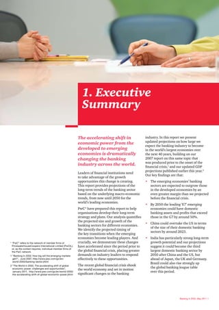 1. Executive
                                                              Summary

                                                            The accelerating shift in                      industry. In this report we present
                                                                                                           updated projections on how large we
                                                            economic power from the
                                                                                                           expect the banking industry to become
                                                            developed to emerging                          in the world’s largest economies over
                                                            economies is dramatically                      the next 40 years, building on our
                                                            changing the banking                           2007 report on this same topic that
                                                                                                           was produced prior to the onset of the
                                                            industry across the world.                     financial crisis,1 and our updated GDP
                                                                                                           projections published earlier this year.2
                                                            Leaders of financial institutions need
                                                                                                           Our key findings are that:
                                                            to take advantage of the growth
                                                            opportunities this change is creating.         • The emerging economies’ banking
                                                            This report provides projections of the          sectors are expected to outgrow those
                                                            long-term trends of the banking sector           in the developed economies by an
                                                            based on the underlying macro-economic           even greater margin than we projected
                                                            trends, from now until 2050 for the              before the financial crisis.
                                                            world’s leading economies.
                                                                                                           • By 2050 the leading ‘E7’ emerging
                                                            PwC* have prepared this report to help           economies could have domestic
                                                            organisations develop their long-term            banking assets and profits that exceed
                                                            strategy and plans. Our analysis quantifies      those in the G7 by around 50%.
                                                            the projected size and growth of the
                                                                                                           • China could overtake the US in terms
                                                            banking sectors for different economies.
                                                                                                             of the size of their domestic banking
                                                            We identify the projected timing of
                                                                                                             sectors by around 2023.
                                                            the key transitions when the emerging
                                                            economies become leading players. And          • India has particularly strong long-term
* “PwC” refers to the network of member firms of            crucially, we demonstrate these changes          growth potential and our projections
  PricewaterhouseCoopers International Limited (PwCIL),     have accelerated since the period prior to       suggest it could become the third
  or, as the context requires, individual member firms of
  the PwC network.                                          the global financial crisis, placing greater     largest domestic banking sector by
1 “Banking in 2050: How big will the emerging markets       demands on industry leaders to respond           2050 after China and the US, but
  get?”, June 2007, http://www.pwc.com/gx/en/               effectively to these opportunities.              ahead of Japan, the UK and Germany.
  world-2050/banking-sector.jhtml
                                                                                                             Brazil could also rise strongly up
2 “The World in 2050, The accelerating shift of global      The recent global financial crisis shook
                                                                                                             the global banking league table
  economic power: challenges and opportunities”,            the world economy and set in motion
  January 2011, http://www.pwc.com/gx/en/world-2050/                                                         over this period.
  the-accelerating-shift-of-global-economic-power.jhtml     significant changes to the banking




                                                                                                                                   Banking in 2050, May 2011 3
 