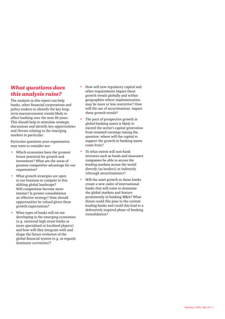 What questions does                           •	 	
                                                 How will new regulatory capital and
                                                 other requirements impact these
this analysis raise?                             growth trends globally and within
The analysis in this report can help             geographies where implementation
banks, other financial corporations and          may be more or less restrictive? How
policy-makers to identify the key long-          will the use of securitisations impact
term macroeconomic trends likely to              these growth trends?
affect banking over the next 40 years.        •	 	 he pace of prospective growth in
                                                 T
This should help to stimulate strategic          global banking assets is likely to
discussions and identify key opportunities       exceed the sector’s capital generation
and threats relating to the emerging             from retained earnings raising the
markets in particular.                           question: where will the capital to
Particular questions your organisation           support the growth in banking assets
may want to consider are:                        come from?
•	 	
   Which economies have the greatest          •	 	 o what extent will non-bank
                                                 T
   future potential for growth and               investors such as funds and insurance
   investment? What are the areas of             companies be able to access the
   greatest competitive advantage for our        lending markets across the world
   organisation?                                 directly (as lenders) or indirectly
                                                 (through securitisations)?
•	 	
   What growth strategies are open
   to our business to compete in this         •	 	 ill the asset growth in Asian banks
                                                 W
   shifting global landscape?                    create a new cadre of international
   Will competition become more                  banks that will come to dominate
   intense? Is greater consolidation             the global markets and feature
   an effective strategy? How should             prominently in banking M&A? What
   opportunities be valued given these           threat could this pose to the current
   growth expectations?                          leading banks and could this lead to a
                                                 defensively inspired phase of banking
•	 	 hat types of banks will we see
   W                                             consolidation?
   developing in the emerging economies
   (e.g. universal high street banks or
   more specialised or localised players)
   and how will they integrate with and
   shape the future evolution of the
   global financial system (e.g. as regards
   dominant currencies)?




                                                                                          Banking in 2050, May 2011 5
 