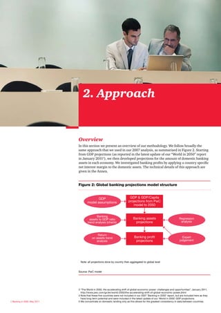 2. Approach


                              Overview
                              In this section we present an overview of our methodology. We follow broadly the
                              same approach that we used in our 2007 analysis, as summarised in Figure 2. Starting
                              from GDP projections (as reported in the latest update of our “World in 2050” report
                              in January 20113), we then developed projections for the amount of domestic banking
                              assets in each economy. We investigated banking profits by applying a country specific
                              net interest margin to the domestic assets. The technical details of this approach are
                              given in the Annex.


                              Figure 2: Global banking projections model structure


                                             GDP                            GDP & GDP/Capita
                                      model assumptions                    projections from PwC
                                                                               model to 2050


                                             Banking
                                        assets to GDP ratio                    Banking assets                             Regression
                                      trend analysis (charts)                   projections                                analysis



                                              Return
                                          on assets trend                       Banking profit                              Expert
                                             analysis                            projections                              judgement




                               Note: all projections done by country then aggregated to global level


                              Source: PwC model




                              3 “The World in 2050, the accelerating shift of global economic power: challenges and opportunities”, January 2011,
                                http://www.pwc.com/gx/en/world-2050/the-accelerating-shift-of-global-economic-power.jhtml
                              4 Note that these five countries were not included in our 2007 ‘Banking in 2050’ report, but are included here as they
                                have long-term potential and were included in the latest update of our ‘World in 2050’ GDP projections.
6 Banking in 2050, May 2011   5 We concentrate on domestic lending only as this allows for the greatest consistency in data between countries.
 