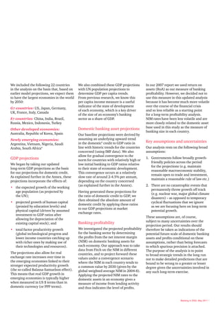We included the following 22 countries        We also combined these GDP projections        In our 2007 report we used return on
in the analysis on the basis that, based on   with UN population projections to             assets (RoA) as our measure of banking
earlier model projections, we expect them     determine GDP per capita trends.              profitability. However, we decided not to
to have the largest economies in the world    From previous research, we know this          use this measure in this updated analysis
by 2050:                                      per capita income measure is a useful         because it has become much more volatile
                                              indicator of the state of development         over the course of the financial crisis
G7 countries: US, Japan, Germany,
                                              of each economy, which is a key driver        and so less reliable as a starting point
UK, France, Italy, Canada
                                              of the size of an economy’s banking           for a long-term profitability analysis.
E7 countries: China, India, Brazil,           sector as a share of GDP.                     NIM rates have been less volatile and are
Russia, Mexico, Indonesia, Turkey                                                           more closely related to the domestic asset
                                              Domestic banking asset projections            base used in this study as the measure of
Other developed economies:
                                                                                            banking size in each country.
Australia, Republic of Korea, Spain           Our baseline projections were derived by
Newly emerging economies:                     assuming an underlying upward trend
                                              in the domestic5 credit to GDP ratio in       Key assumptions and uncertainties
Argentina, Vietnam, Nigeria, Saudi
Arabia, South Africa4                         line with historic trends for the countries   Our analysis rests on the following broad
                                              concerned (using IMF data). We also           assumptions:
                                              allow for gradual convergence to the
GDP projections                               norm for countries with relatively high or
                                                                                            1. Governments follow broadly growth-
                                                                                               friendly policies across the period
We began by taking our updated                low initial banking to GDP ratios relative
                                                                                               for the projections (e.g. maintain
long-term GDP projections as the basis        to their state of economic development.
                                                                                               reasonable macroeconomic stability,
for our projections for domestic credit.      This convergence occurs at a relatively
                                                                                               remain open to trade and investment,
As explained further in the Annex, these      slow rate of around 2-4.5% per annum,
                                                                                               maintain a reasonable rule of law etc.)
projections incorporate the effects of:       depending on the country concerned
                                              (as explained further in the Annex).          2. There are no catastrophic events that
• the expected growth of the working
                                                                                               permanently throw growth off track
  age population (as projected by             Having generated these projections for
                                                                                               (e.g. nuclear war, major global climate
  the UN);                                    the ratio of domestic credit to GDP, we
                                                                                               disasters) – as opposed to temporary
                                              then obtained the absolute amount of
• projected growth of human capital                                                            cyclical fluctuations that we ignore
                                              domestic credit by applying these ratios
  (proxied by education levels) and                                                            as we are focusing here on long-term
                                              to our GDP projections at market
  physical capital (driven by assumed                                                          potential growth.
                                              exchange rates.
  investment to GDP ratios after
                                                                                            These assumptions are, of course,
  allowing for depreciation of the
                                              Banking profitability                         subject to many uncertainties over the
  existing capital stock); and
                                                                                            projection period. Our results should
• total factor productivity growth            We investigated the projected profitability   therefore be taken as indications of the
  (global technological progress and          for the banking sector by determining         potential future scale of domestic banking
  lower income countries catching up          the profits from the net interest margin      assets and profits conditional on these
  with richer ones by making use of           (NIM) on domestic banking assets for          assumptions, rather than being forecasts
  their technologies and resources).          each economy. Our approach was to take        to which spurious precision is attached.
                                              data from Fitch on the NIM in different       The purpose of the analysis is to point
The projections also allow for real           countries, and to project forward these       to broad strategic trends in the long run
exchange rate increases over time in          values under a convergence scenario           not to make detailed predictions that are
the emerging economies linked to their        where the NIM in each country tends to        bound to be wrong to a greater or lesser
stronger expected productivity growth         a common value by 2030 (given by the          degree given the uncertainties involved in
(the so-called Balassa-Samuelson effect).     global weighted average NIM in 2004-8).       any such long-term exercise.
This means that real GDP growth in            Applying the projected NIM rates to the
emerging economies is typically higher        domestic assets in an economy gives a
when measured in US $ terms than in           measure of income from lending activity
domestic currency (or PPP terms).             and thus indicates the level of profits.


                                                                                                                   Banking in 2050, May 2011 7
 