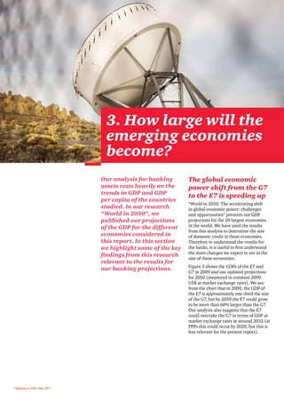 3. How large will the
                               emerging economies
                               become?
                              Our analysis for banking       The global economic
                              assets rests heavily on the    power shift from the G7
                              trends in GDP and GDP
                                                             to the E7 is speeding up
                              per capita of the countries
                                                             “World in 2050: The accelerating shift
                              studied. In our research       in global economic power: challenges
                              “World in 2050”, we            and opportunities” presents our GDP
                              published our projections      projections for the 20 largest economies
                              of the GDP for the different   in the world. We have used the results
                                                             from this analysis to determine the size
                              economies considered in        of domestic credit in these economies.
                              this report. In this section   Therefore to understand the results for
                              we highlight some of the key   the banks, it is useful to first understand
                                                             the main changes we expect to see in the
                              findings from this research
                                                             size of these economies.
                              relevant to the results for
                                                             Figure 3 shows the GDPs of the E7 and
                              our banking projections.
                                                             G7 in 2009 and our updated projections
                                                             for 2050 (measured in constant 2009
                                                             US$ at market exchange rates). We see
                                                             from the chart that in 2009, the GDP of
                                                             the E7 is approximately one third the size
                                                             of the G7, but by 2050 the E7 could grow
                                                             to be more than 60% larger than the G7.
                                                             Our analysis also suggests that the E7
                                                             could overtake the G7 in terms of GDP at
                                                             market exchange rates in around 2032 (at
                                                             PPPs this could occur by 2020, but this is
                                                             less relevant for the present report).




8 Banking in 2050, May 2011
 