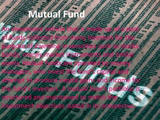 Mutual Fund
An investment vehicle that is made up of a pool
of funds collected from many investors for the
purpose of investing in securities such as stocks,
bonds, money market instruments and similar
assets. Mutual funds are operated by money
managers, who invest the fund's capital and
attempt to produce capital gains and income for
the fund's investors. A mutual fund's portfolio is
structured and maintained to match the
investment objectives stated in its prospectus.
 