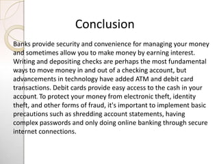 Conclusion
Banks provide security and convenience for managing your money
and sometimes allow you to make money by earning interest.
Writing and depositing checks are perhaps the most fundamental
ways to move money in and out of a checking account, but
advancements in technology have added ATM and debit card
transactions. Debit cards provide easy access to the cash in your
account. To protect your money from electronic theft, identity
theft, and other forms of fraud, it's important to implement basic
precautions such as shredding account statements, having
complex passwords and only doing online banking through secure
internet connections.
 