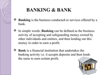  In simple words, Banking can be defined as the business
activity of accepting and safeguarding money owned by
other individuals and entities, and then lending out this
money in order to earn a profit.
BANKING & BANK
 Bank is a financial institution that undertakes the
banking activity i.e. it accepts deposits and then lends
the same to earn certain profit.
 Banking is the business conducted or services offered by a
bank.
 