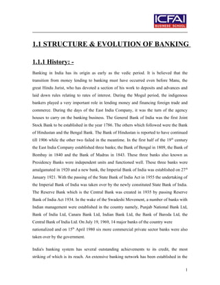 1.1 STRUCTURE & EVOLUTION OF BANKING
1.1.1 History: -
Banking in India has its origin as early as the vedic period. It is believed that the
transition from money lending to banking must have occurred even before Manu, the
great Hindu Jurist, who has devoted a section of his work to deposits and advances and
laid down rules relating to rates of interest. During the Mogul period, the indigenous
bankers played a very important role in lending money and financing foreign trade and
commerce. During the days of the East India Company, it was the turn of the agency
houses to carry on the banking business. The General Bank of India was the first Joint
Stock Bank to be established in the year 1786. The others which followed were the Bank
of Hindustan and the Bengal Bank. The Bank of Hindustan is reported to have continued
till 1906 while the other two failed in the meantime. In the first half of the 19th
century
the East India Company established three banks; the Bank of Bengal in 1809, the Bank of
Bombay in 1840 and the Bank of Madras in 1843. These three banks also known as
Presidency Banks were independent units and functioned well. These three banks were
amalgamated in 1920 and a new bank, the Imperial Bank of India was established on 27th
January 1921. With the passing of the State Bank of India Act in 1955 the undertaking of
the Imperial Bank of India was taken over by the newly constituted State Bank of India.
The Reserve Bank which is the Central Bank was created in 1935 by passing Reserve
Bank of India Act 1934. In the wake of the Swadeshi Movement, a number of banks with
Indian management were established in the country namely, Punjab National Bank Ltd,
Bank of India Ltd, Canara Bank Ltd, Indian Bank Ltd, the Bank of Baroda Ltd, the
Central Bank of India Ltd. On July 19, 1969, 14 major banks of the country were
nationalized and on 15th
April 1980 six more commercial private sector banks were also
taken over by the government.
India's banking system has several outstanding achievements to its credit, the most
striking of which is its reach. An extensive banking network has been established in the
1
 