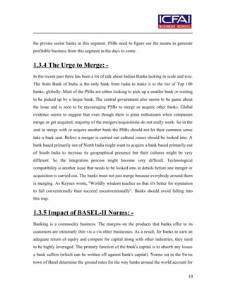 the private sector banks in this segment. PSBs need to figure out the means to generate
profitable business from this segment in the days to come.
1.3.4 The Urge to Merge: -
In the recent past there has been a lot of talk about Indian Banks lacking in scale and size.
The State Bank of India is the only bank from India to make it to the list of Top 100
banks, globally. Most of the PSBs are either looking to pick up a smaller bank or waiting
to be picked up by a larger bank. The central government also seems to be game about
the issue and is seen to be encouraging PSBs to merge or acquire other banks. Global
evidence seems to suggest that even though there is great enthusiasm when companies
merge or get acquired, majority of the mergers/acquisitions do not really work. So in the
zeal to merge with or acquire another bank the PSBs should not let their common sense
take a back seat. Before a merger is carried out cultural issues should be looked into. A
bank based primarily out of North India might want to acquire a bank based primarily out
of South India to increase its geographical presence but their cultures might be very
different. So the integration process might become very difficult. Technological
compatibility is another issue that needs to be looked into in details before any merger or
acquisition is carried out. The banks must not just merge because everybody around them
is merging. As Keynes wrote, "Worldly wisdom teaches us that it's better for reputation
to fail conventionally than succeed unconventionally". Banks should avoid falling into
this trap.
1.3.5 Impact of BASEL-II Norms: -
Banking is a commodity business. The margins on the products that banks offer to its
customers are extremely thin vis a vis other businesses. As a result, for banks to earn an
adequate return of equity and compete for capital along with other industries, they need
to be highly leveraged. The primary function of the bank's capital is to absorb any losses
a bank suffers (which can be written off against bank's capital). Norms set in the Swiss
town of Basel determine the ground rules for the way banks around the world account for
10
 