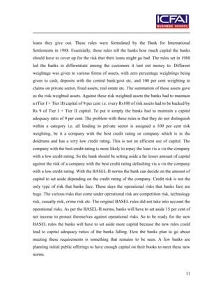 loans they give out. These rules were formulated by the Bank for International
Settlements in 1988. Essentially, these rules tell the banks how much capital the banks
should have to cover up for the risk that their loans might go bad. The rules set in 1988
led the banks to differentiate among the customers it lent out money to. Different
weightage was given to various forms of assets, with zero percentage weightings being
given to cash, deposits with the central bank/govt etc, and 100 per cent weighting to
claims on private sector, fixed assets, real estate etc. The summation of these assets gave
us the risk-weighted assets. Against these risk weighted assets the banks had to maintain
a (Tier I + Tier II) capital of 9 per cent i.e. every Rs100 of risk assets had to be backed by
Rs 9 of Tier I + Tier II capital. To put it simply the banks had to maintain a capital
adequacy ratio of 9 per cent. The problem with these rules is that they do not distinguish
within a category i.e. all lending to private sector is assigned a 100 per cent risk
weighting, be it a company with the best credit rating or company which is in the
doldrums and has a very low credit rating. This is not an efficient use of capital. The
company with the best credit rating is more likely to repay the loan vis a vis the company
with a low credit rating. So the bank should be setting aside a far lesser amount of capital
against the risk of a company with the best credit rating defaulting vis a vis the company
with a low credit rating. With the BASEL-II norms the bank can decide on the amount of
capital to set aside depending on the credit rating of the company. Credit risk is not the
only type of risk that banks face. These days the operational risks that banks face are
huge. The various risks that come under operational risk are competition risk, technology
risk, casualty risk, crime risk etc. The original BASEL rules did not take into account the
operational risks. As per the BASEL-II norms, banks will have to set aside 15 per cent of
net income to protect themselves against operational risks. So to be ready for the new
BASEL rules the banks will have to set aside more capital because the new rules could
lead to capital adequacy ratios of the banks falling. How the banks plan to go about
meeting these requirements is something that remains to be seen. A few banks are
planning initial public offerings to have enough capital on their books to meet these new
norms.
11
 