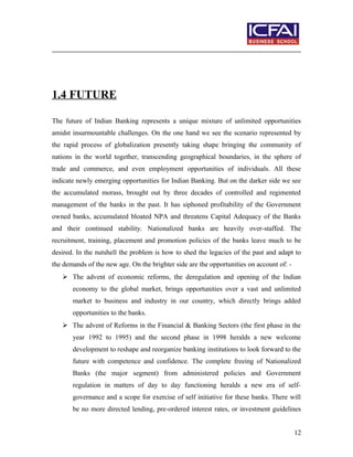 1.4 FUTURE
The future of Indian Banking represents a unique mixture of unlimited opportunities
amidst insurmountable challenges. On the one hand we see the scenario represented by
the rapid process of globalization presently taking shape bringing the community of
nations in the world together, transcending geographical boundaries, in the sphere of
trade and commerce, and even employment opportunities of individuals. All these
indicate newly emerging opportunities for Indian Banking. But on the darker side we see
the accumulated morass, brought out by three decades of controlled and regimented
management of the banks in the past. It has siphoned profitability of the Government
owned banks, accumulated bloated NPA and threatens Capital Adequacy of the Banks
and their continued stability. Nationalized banks are heavily over-staffed. The
recruitment, training, placement and promotion policies of the banks leave much to be
desired. In the nutshell the problem is how to shed the legacies of the past and adapt to
the demands of the new age. On the brighter side are the opportunities on account of: -
 The advent of economic reforms, the deregulation and opening of the Indian
economy to the global market, brings opportunities over a vast and unlimited
market to business and industry in our country, which directly brings added
opportunities to the banks.
 The advent of Reforms in the Financial & Banking Sectors (the first phase in the
year 1992 to 1995) and the second phase in 1998 heralds a new welcome
development to reshape and reorganize banking institutions to look forward to the
future with competence and confidence. The complete freeing of Nationalized
Banks (the major segment) from administered policies and Government
regulation in matters of day to day functioning heralds a new era of self-
governance and a scope for exercise of self initiative for these banks. There will
be no more directed lending, pre-ordered interest rates, or investment guidelines
12
 