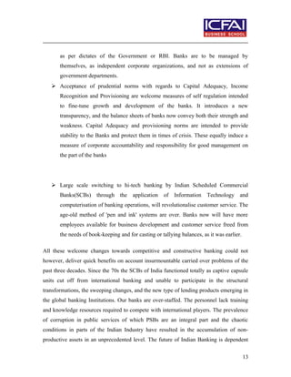 as per dictates of the Government or RBI. Banks are to be managed by
themselves, as independent corporate organizations, and not as extensions of
government departments.
 Acceptance of prudential norms with regards to Capital Adequacy, Income
Recognition and Provisioning are welcome measures of self regulation intended
to fine-tune growth and development of the banks. It introduces a new
transparency, and the balance sheets of banks now convey both their strength and
weakness. Capital Adequacy and provisioning norms are intended to provide
stability to the Banks and protect them in times of crisis. These equally induce a
measure of corporate accountability and responsibility for good management on
the part of the banks
 Large scale switching to hi-tech banking by Indian Scheduled Commercial
Banks(SCBs) through the application of Information Technology and
computerisation of banking operations, will revolutionalise customer service. The
age-old method of 'pen and ink' systems are over. Banks now will have more
employees available for business development and customer service freed from
the needs of book-keeping and for casting or tallying balances, as it was earlier.
All these welcome changes towards competitive and constructive banking could not
however, deliver quick benefits on account insurmountable carried over problems of the
past three decades. Since the 70s the SCBs of India functioned totally as captive capsule
units cut off from international banking and unable to participate in the structural
transformations, the sweeping changes, and the new type of lending products emerging in
the global banking Institutions. Our banks are over-staffed. The personnel lack training
and knowledge resources required to compete with international players. The prevalence
of corruption in public services of which PSBs are an integral part and the chaotic
conditions in parts of the Indian Industry have resulted in the accumulation of non-
productive assets in an unprecedented level. The future of Indian Banking is dependent
13
 