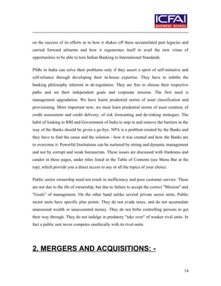 on the success of its efforts as to how it shakes off these accumulated past legacies and
carried forward ailments and how it regenerates itself to avail the new vistas of
opportunities to be able to turn Indian Banking to International Standards.
PSBs in India can solve their problems only if they assert a spirit of self-initiative and
self-reliance through developing their in-house expertise. They have to imbibe the
banking philosophy inherent in de-regulation. They are free to choose their respective
paths and set their independent goals and corporate mission. The first need is
management upgradation. We have learnt prudential norms of asset classification and
provisioning. More important now, we must learn prudential norms of asset creation, of
credit assessment and credit delivery, of risk forecasting and de-risking strategies. The
habit of looking to RBI and Government of India to step in and remove the barriers in the
way of the Banks should be given a go-bye. NPA is a problem created by the Banks and
they have to find the cause and the solution - how it was created and how the Banks are
to overcome it. Powerful Institutions can be nurtured by strong and dynamic management
and not by corrupt and weak bureaucrats. These issues are discussed with frankness and
candor in these pages, under titles listed in the Table of Contents (see Menu Bar at the
top), which provide you a direct access to any or all the topics of your choice.
Public sector ownership need not result in inefficiency and poor customer service. These
are not due to the ills of ownership, but due to failure to accept the correct "Mission" and
"Goals" of management. On the other hand unlike several private sector units, Public
sector units have specific plus points. They do not evade taxes, and do not accumulate
unassessed wealth or unaccounted money. They do not bribe controlling persons to get
their way through. They do not indulge in predatory "take over" of weaker rival units. In
fact a public unit never competes unethically with its rival-units.
2. MERGERS AND ACQUISITIONS: -
14
 