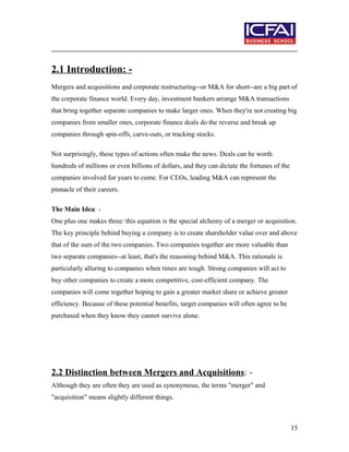 2.1 Introduction: -
Mergers and acquisitions and corporate restructuring--or M&A for short--are a big part of
the corporate finance world. Every day, investment bankers arrange M&A transactions
that bring together separate companies to make larger ones. When they're not creating big
companies from smaller ones, corporate finance deals do the reverse and break up
companies through spin-offs, carve-outs, or tracking stocks.
Not surprisingly, these types of actions often make the news. Deals can be worth
hundreds of millions or even billions of dollars, and they can dictate the fortunes of the
companies involved for years to come. For CEOs, leading M&A can represent the
pinnacle of their careers.
The Main Idea: -
One plus one makes three: this equation is the special alchemy of a merger or acquisition.
The key principle behind buying a company is to create shareholder value over and above
that of the sum of the two companies. Two companies together are more valuable than
two separate companies--at least, that's the reasoning behind M&A. This rationale is
particularly alluring to companies when times are tough. Strong companies will act to
buy other companies to create a more competitive, cost-efficient company. The
companies will come together hoping to gain a greater market share or achieve greater
efficiency. Because of these potential benefits, target companies will often agree to be
purchased when they know they cannot survive alone.
2.2 Distinction between Mergers and Acquisitions: -
Although they are often they are used as synonymous, the terms "merger" and
"acquisition" means slightly different things.
15
 