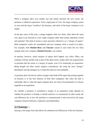 When a company takes over another one and clearly becomes the new owner, the
purchase is called an acquisition. From a legal point of view, the target company ceases
to exist and the buyer "swallows" the business, and stock of the buyer continues to be
traded.
In the pure sense of the term, a merger happens when two firms, often about the same
size, agree to go forward as a new single company rather than remain separately owned
and operated. This kind of action is more precisely referred to as a "merger of equals."
Both companies' stocks are surrendered, and new company stock is issued in its place.
For example, both Daimler-Benz and Chrysler ceased to exist when the two firms
merged, and a new company, DaimlerChrysler, was created.
In practice, however, actual mergers of equals don't happen very often. Often, one
company will buy another and, as part of the deal's terms, simply allow the acquired firm
to proclaim that the action is a merger of equals, even if it's technically an acquisition.
Being bought out often carries negative connotations. By using the term "merger,"
dealmakers and top managers try to make the takeover more palatable.
A purchase deal will also be called a merger when both CEOs agree that joining together
in business is in the best interests of both their companies. But when the deal is
unfriendly--that is, when the target company does not want to be purchased--it is always
regarded as an acquisition.
So, whether a purchase is considered a merger or an acquisition really depends on
whether the purchase is friendly or hostile and how it is announced. In other words, the
real difference lies in how the purchase is communicated to and received by the target
company's board of directors, employees and shareholders.
2.3 Synergy: -
Synergy is the magic force that allows for enhanced cost efficiencies of the new business.
16
 