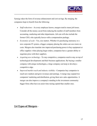 Synergy takes the form of revenue enhancement and cost savings. By merging, the
companies hope to benefit from the following:
• Staff reductions - As every employee knows, mergers tend to mean job losses.
Consider all the money saved from reducing the number of staff members from
accounting, marketing and other departments. Job cuts will also include the
former CEO, who typically leaves with a compensation package.
• Economies of scale - Yes, size matters. Whether it's purchasing stationery or a
new corporate IT system, a bigger company placing the orders can save more on
costs. Mergers also translate into improved purchasing power to buy equipment or
office supplies--when placing larger orders, companies have a greater ability to
negotiate price with their suppliers.
• Acquiring new technology - To stay competitive, companies need to stay on top of
technological developments and their business applications. By buying a smaller
company with unique technologies, a large company can keep or develop a
competitive edge.
• Improved market reach and industry visibility - Companies buy companies to
reach new markets and grow revenues and earnings. A merge may expand two
companies' marketing and distribution, giving them new sales opportunities. A
merger can also improve a company's standing in the investment community:
bigger firms often have an easier time raising capital than smaller ones.
2.4 Types of Mergers: -
17
 