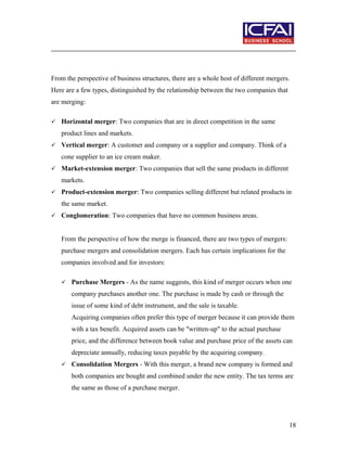 From the perspective of business structures, there are a whole host of different mergers.
Here are a few types, distinguished by the relationship between the two companies that
are merging:
 Horizontal merger: Two companies that are in direct competition in the same
product lines and markets.
 Vertical merger: A customer and company or a supplier and company. Think of a
cone supplier to an ice cream maker.
 Market-extension merger: Two companies that sell the same products in different
markets.
 Product-extension merger: Two companies selling different but related products in
the same market.
 Conglomeration: Two companies that have no common business areas.
From the perspective of how the merge is financed, there are two types of mergers:
purchase mergers and consolidation mergers. Each has certain implications for the
companies involved and for investors:
 Purchase Mergers - As the name suggests, this kind of merger occurs when one
company purchases another one. The purchase is made by cash or through the
issue of some kind of debt instrument, and the sale is taxable.
Acquiring companies often prefer this type of merger because it can provide them
with a tax benefit. Acquired assets can be "written-up" to the actual purchase
price, and the difference between book value and purchase price of the assets can
depreciate annually, reducing taxes payable by the acquiring company.
 Consolidation Mergers - With this merger, a brand new company is formed and
both companies are bought and combined under the new entity. The tax terms are
the same as those of a purchase merger.
18
 