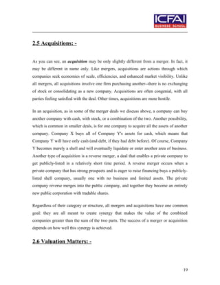 2.5 Acquisitions: -
As you can see, an acquisition may be only slightly different from a merger. In fact, it
may be different in name only. Like mergers, acquisitions are actions through which
companies seek economies of scale, efficiencies, and enhanced market visibility. Unlike
all mergers, all acquisitions involve one firm purchasing another--there is no exchanging
of stock or consolidating as a new company. Acquisitions are often congenial, with all
parties feeling satisfied with the deal. Other times, acquisitions are more hostile.
In an acquisition, as in some of the merger deals we discuss above, a company can buy
another company with cash, with stock, or a combination of the two. Another possibility,
which is common in smaller deals, is for one company to acquire all the assets of another
company. Company X buys all of Company Y's assets for cash, which means that
Company Y will have only cash (and debt, if they had debt before). Of course, Company
Y becomes merely a shell and will eventually liquidate or enter another area of business.
Another type of acquisition is a reverse merger, a deal that enables a private company to
get publicly-listed in a relatively short time period. A reverse merger occurs when a
private company that has strong prospects and is eager to raise financing buys a publicly-
listed shell company, usually one with no business and limited assets. The private
company reverse merges into the public company, and together they become an entirely
new public corporation with tradable shares.
Regardless of their category or structure, all mergers and acquisitions have one common
goal: they are all meant to create synergy that makes the value of the combined
companies greater than the sum of the two parts. The success of a merger or acquisition
depends on how well this synergy is achieved.
2.6 Valuation Matters: -
19
 